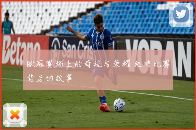 欧冠赛场上的奇迹与荣耀 经典比赛背后的故事