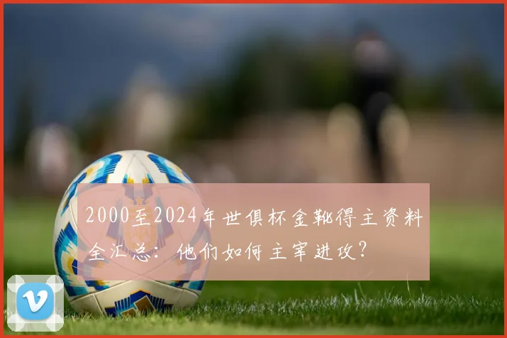2000至2024年世俱杯金靴得主资料全汇总:他们如何主宰进攻?